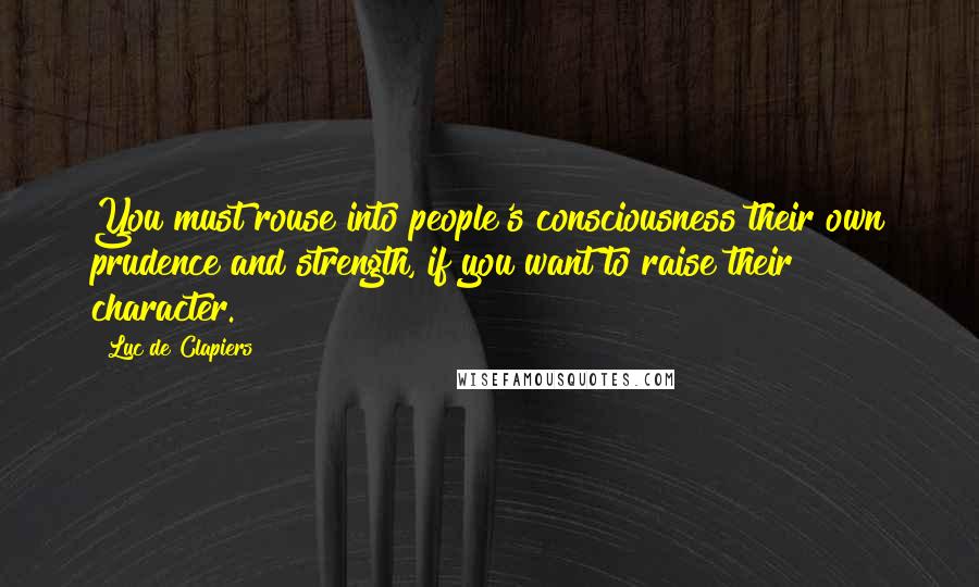 Luc De Clapiers Quotes: You must rouse into people's consciousness their own prudence and strength, if you want to raise their character.
