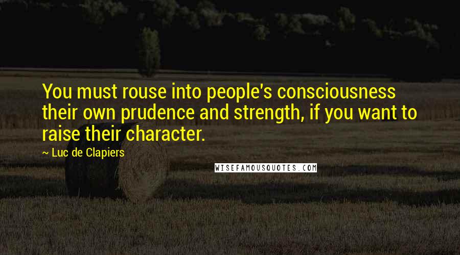 Luc De Clapiers Quotes: You must rouse into people's consciousness their own prudence and strength, if you want to raise their character.