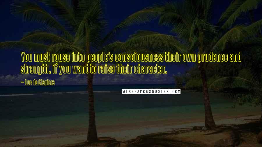 Luc De Clapiers Quotes: You must rouse into people's consciousness their own prudence and strength, if you want to raise their character.