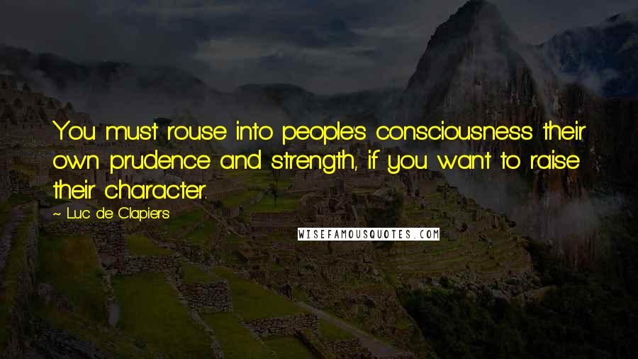 Luc De Clapiers Quotes: You must rouse into people's consciousness their own prudence and strength, if you want to raise their character.