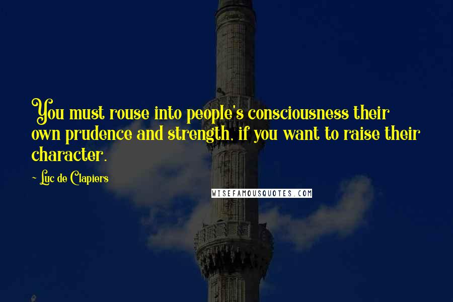 Luc De Clapiers Quotes: You must rouse into people's consciousness their own prudence and strength, if you want to raise their character.