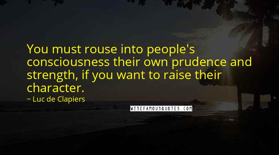 Luc De Clapiers Quotes: You must rouse into people's consciousness their own prudence and strength, if you want to raise their character.