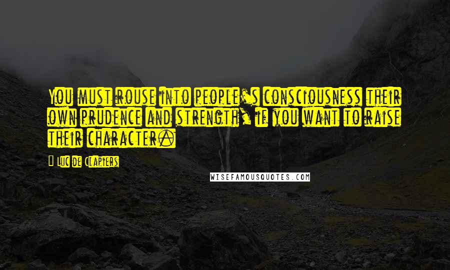 Luc De Clapiers Quotes: You must rouse into people's consciousness their own prudence and strength, if you want to raise their character.