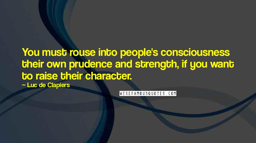 Luc De Clapiers Quotes: You must rouse into people's consciousness their own prudence and strength, if you want to raise their character.