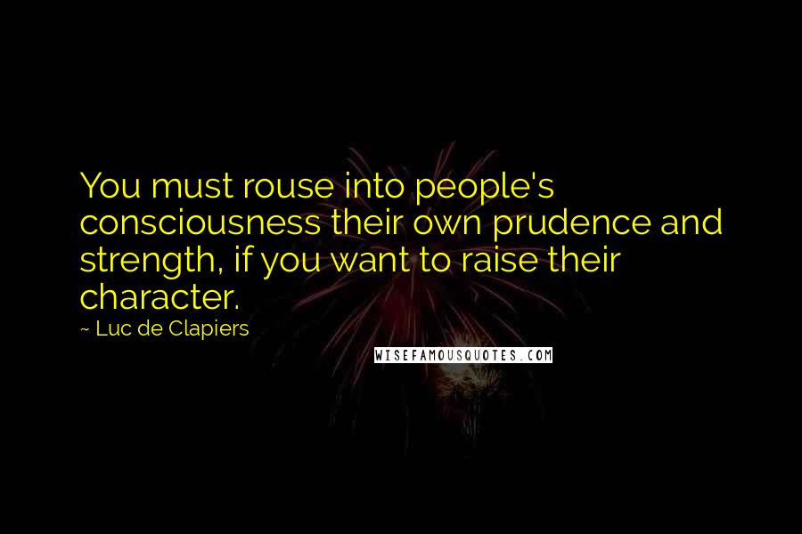 Luc De Clapiers Quotes: You must rouse into people's consciousness their own prudence and strength, if you want to raise their character.