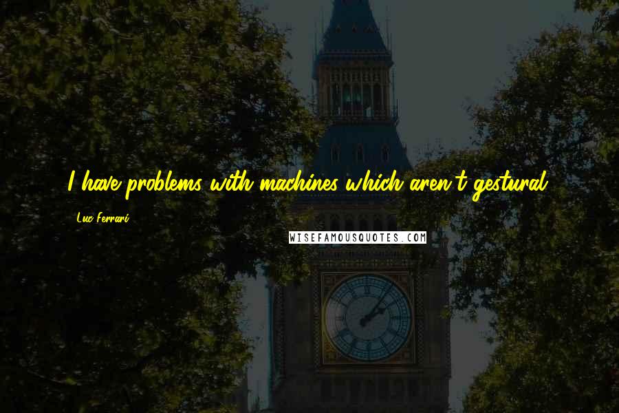 Luc Ferrari Quotes: I have problems with machines which aren't gestural.