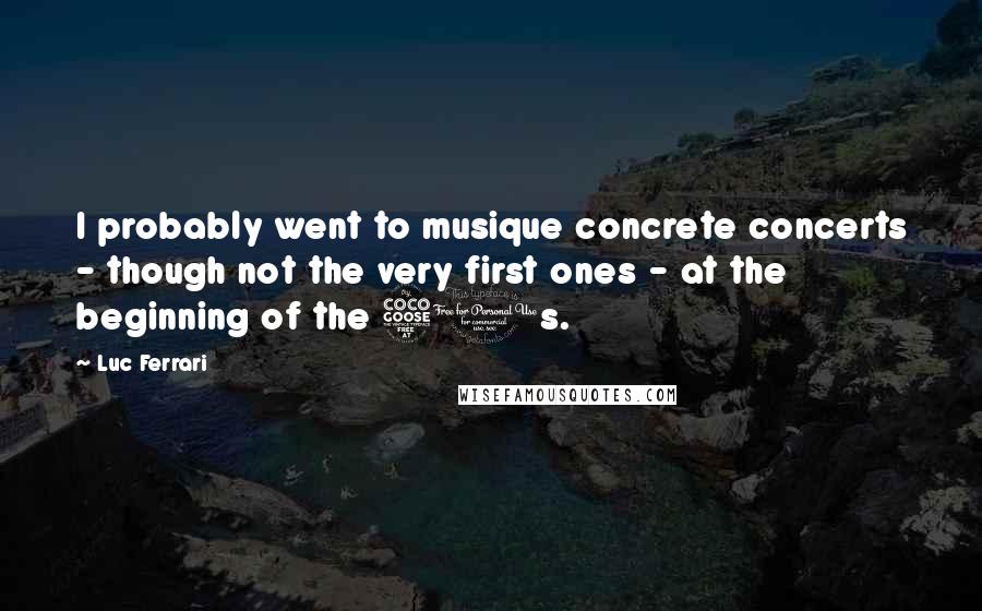 Luc Ferrari Quotes: I probably went to musique concrete concerts - though not the very first ones - at the beginning of the 50s.