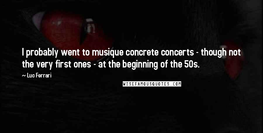 Luc Ferrari Quotes: I probably went to musique concrete concerts - though not the very first ones - at the beginning of the 50s.