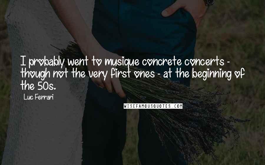 Luc Ferrari Quotes: I probably went to musique concrete concerts - though not the very first ones - at the beginning of the 50s.