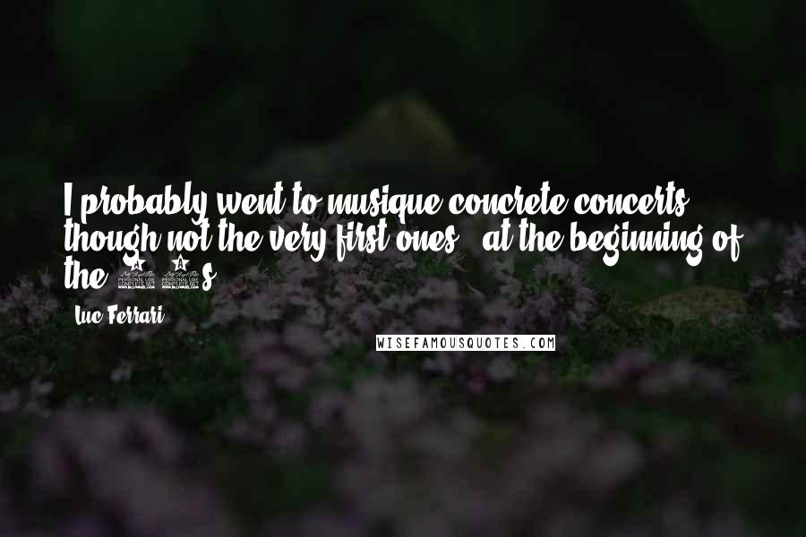 Luc Ferrari Quotes: I probably went to musique concrete concerts - though not the very first ones - at the beginning of the 50s.