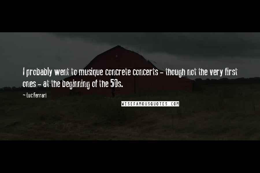 Luc Ferrari Quotes: I probably went to musique concrete concerts - though not the very first ones - at the beginning of the 50s.