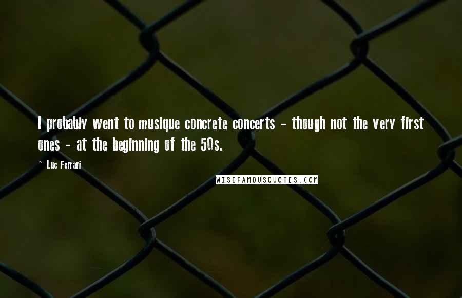 Luc Ferrari Quotes: I probably went to musique concrete concerts - though not the very first ones - at the beginning of the 50s.