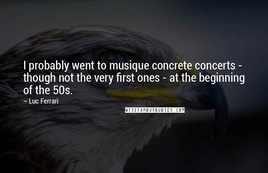 Luc Ferrari Quotes: I probably went to musique concrete concerts - though not the very first ones - at the beginning of the 50s.