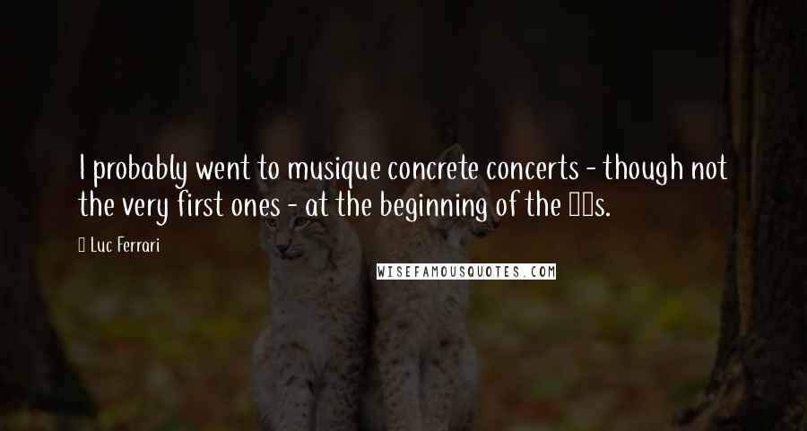 Luc Ferrari Quotes: I probably went to musique concrete concerts - though not the very first ones - at the beginning of the 50s.