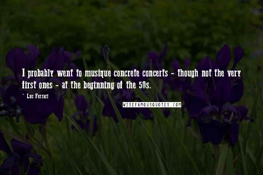 Luc Ferrari Quotes: I probably went to musique concrete concerts - though not the very first ones - at the beginning of the 50s.