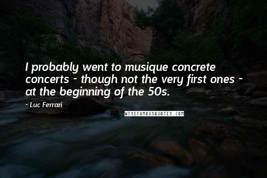 Luc Ferrari Quotes: I probably went to musique concrete concerts - though not the very first ones - at the beginning of the 50s.