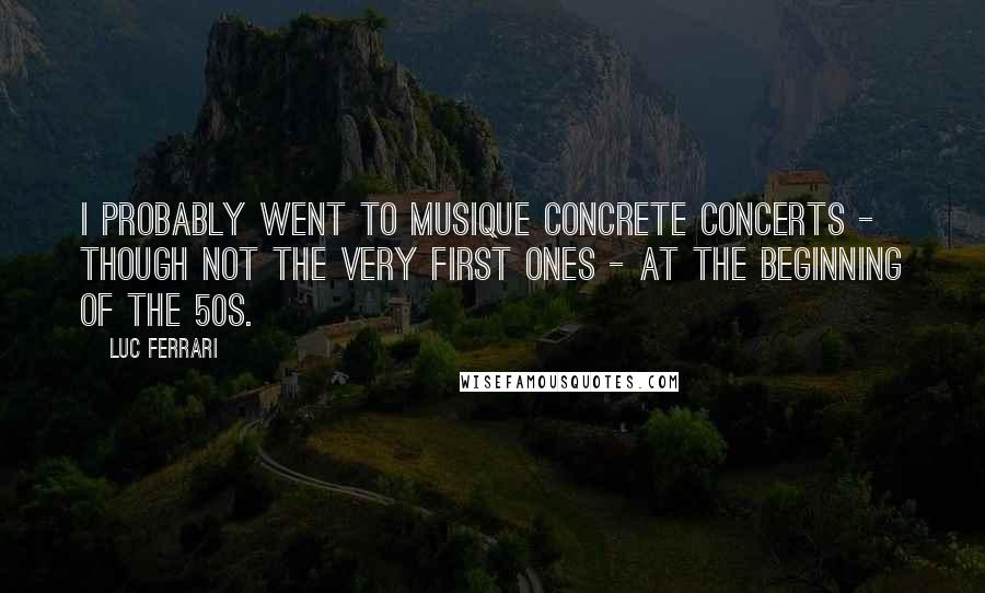 Luc Ferrari Quotes: I probably went to musique concrete concerts - though not the very first ones - at the beginning of the 50s.