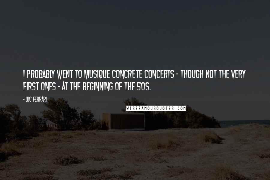 Luc Ferrari Quotes: I probably went to musique concrete concerts - though not the very first ones - at the beginning of the 50s.