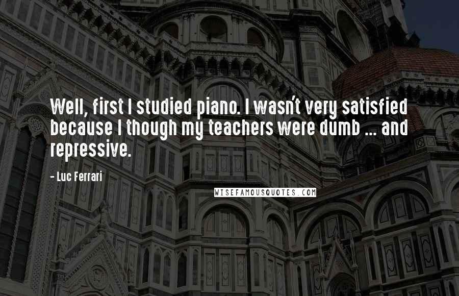 Luc Ferrari Quotes: Well, first I studied piano. I wasn't very satisfied because I though my teachers were dumb ... and repressive.