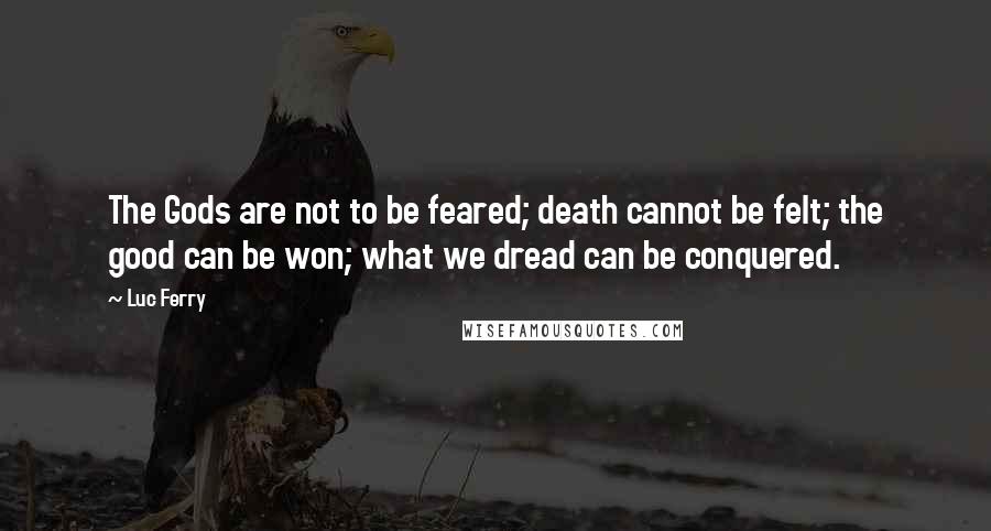 Luc Ferry Quotes: The Gods are not to be feared; death cannot be felt; the good can be won; what we dread can be conquered.