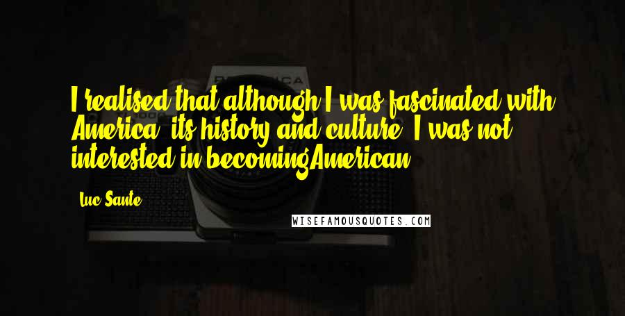 Luc Sante Quotes: I realised that although I was fascinated with America, its history and culture, I was not interested in becomingAmerican.