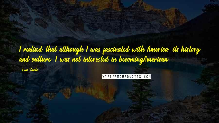 Luc Sante Quotes: I realised that although I was fascinated with America, its history and culture, I was not interested in becomingAmerican.