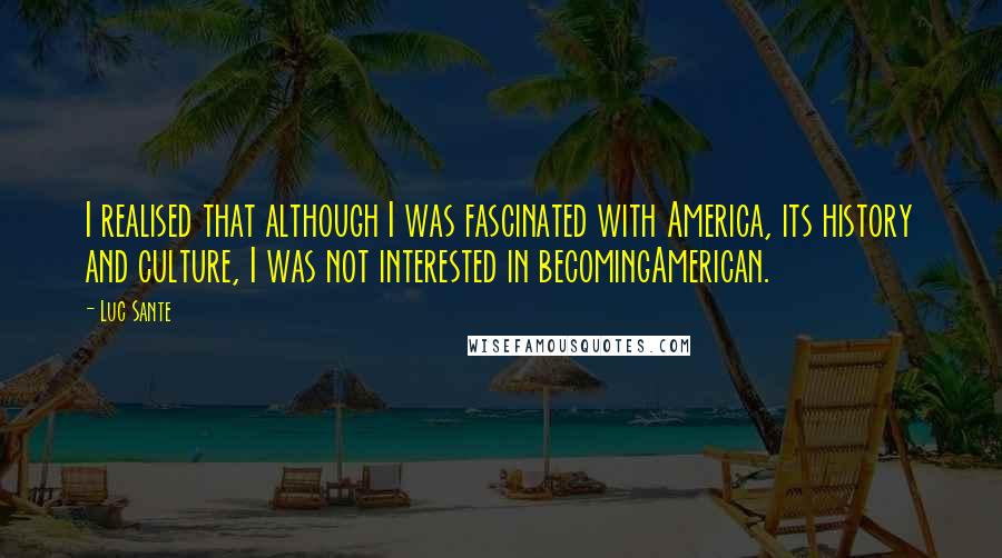 Luc Sante Quotes: I realised that although I was fascinated with America, its history and culture, I was not interested in becomingAmerican.