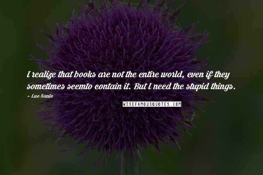 Luc Sante Quotes: I realize that books are not the entire world, even if they sometimes seemto contain it. But I need the stupid things.