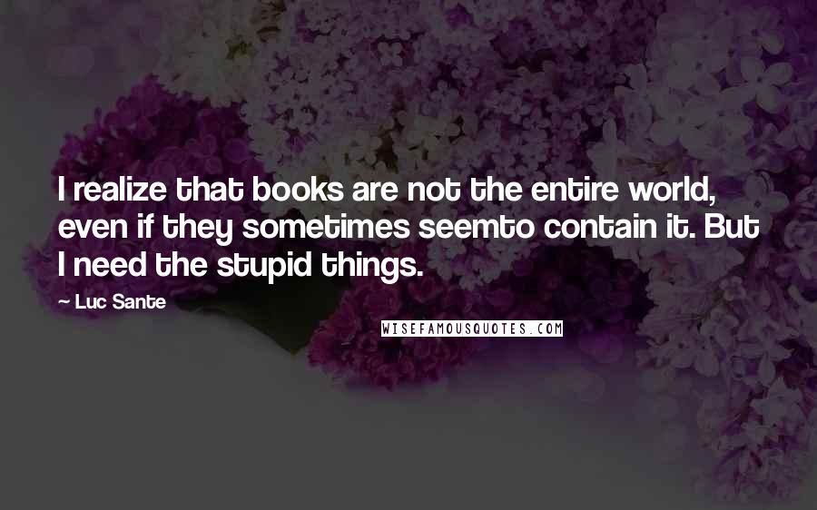 Luc Sante Quotes: I realize that books are not the entire world, even if they sometimes seemto contain it. But I need the stupid things.