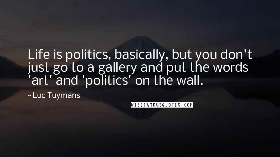 Luc Tuymans Quotes: Life is politics, basically, but you don't just go to a gallery and put the words 'art' and 'politics' on the wall.
