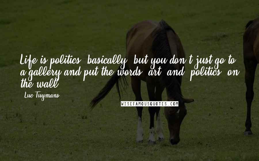 Luc Tuymans Quotes: Life is politics, basically, but you don't just go to a gallery and put the words 'art' and 'politics' on the wall.