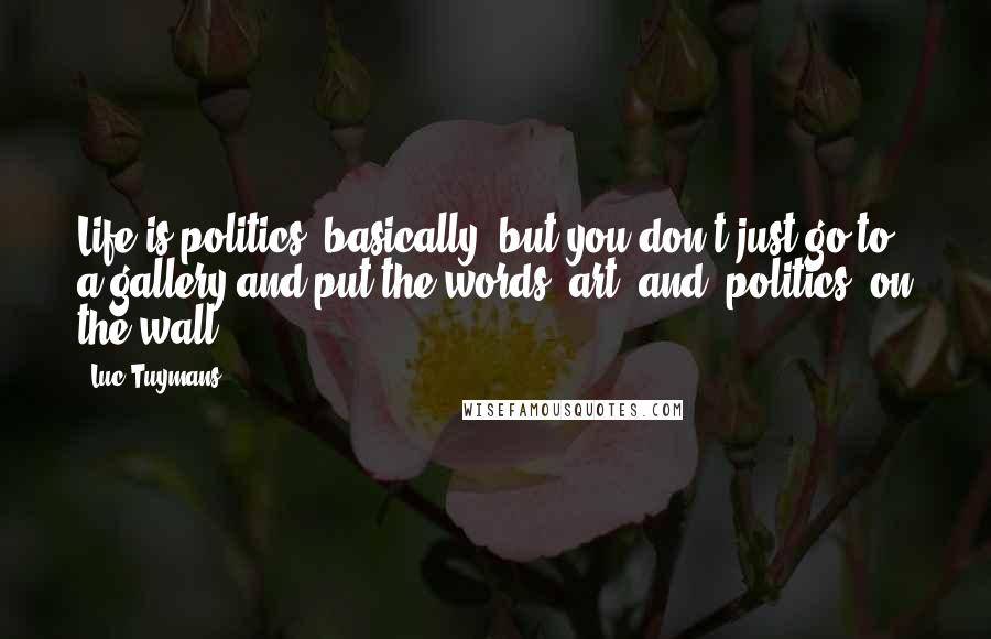 Luc Tuymans Quotes: Life is politics, basically, but you don't just go to a gallery and put the words 'art' and 'politics' on the wall.