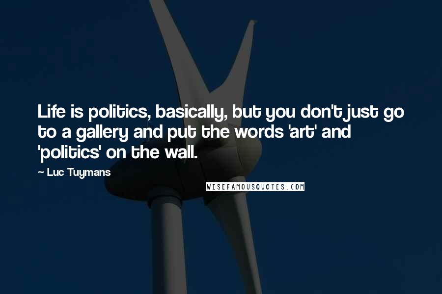 Luc Tuymans Quotes: Life is politics, basically, but you don't just go to a gallery and put the words 'art' and 'politics' on the wall.