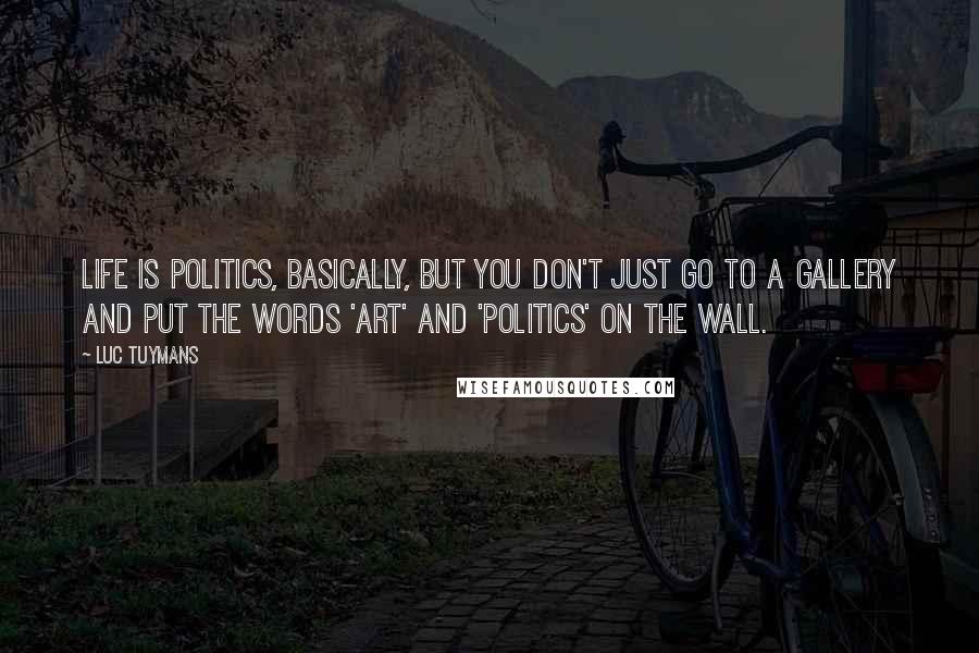 Luc Tuymans Quotes: Life is politics, basically, but you don't just go to a gallery and put the words 'art' and 'politics' on the wall.