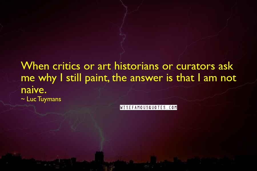 Luc Tuymans Quotes: When critics or art historians or curators ask me why I still paint, the answer is that I am not naive.