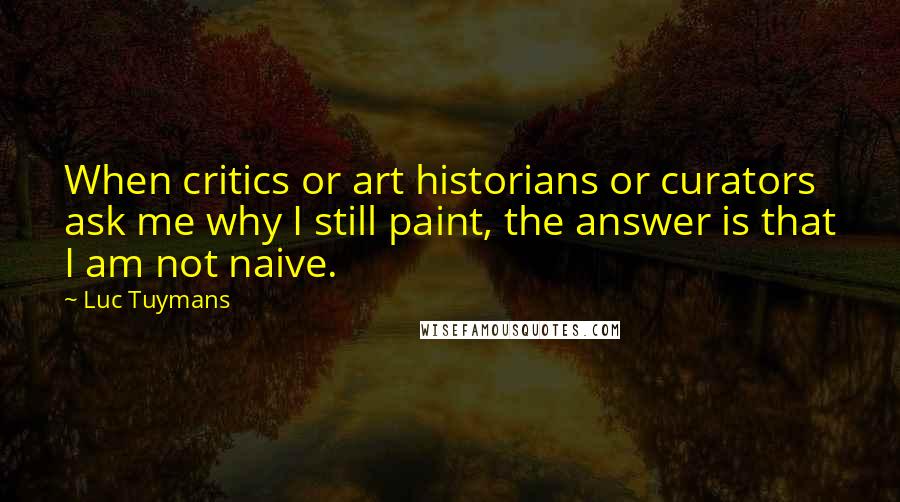 Luc Tuymans Quotes: When critics or art historians or curators ask me why I still paint, the answer is that I am not naive.