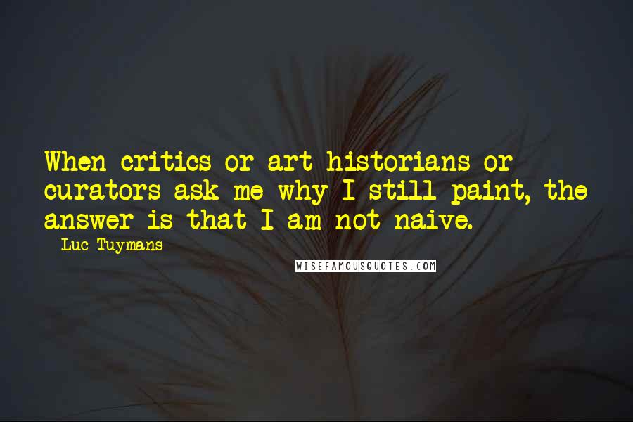 Luc Tuymans Quotes: When critics or art historians or curators ask me why I still paint, the answer is that I am not naive.