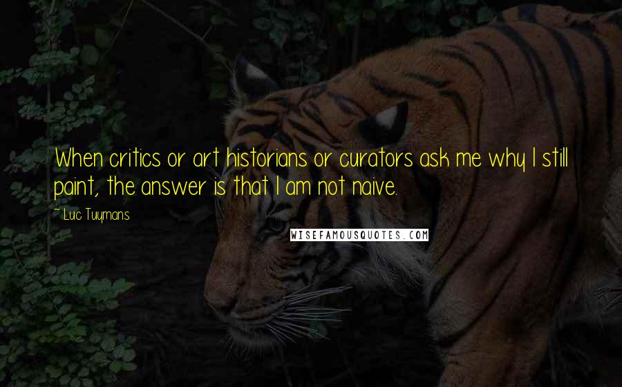 Luc Tuymans Quotes: When critics or art historians or curators ask me why I still paint, the answer is that I am not naive.