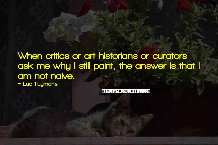 Luc Tuymans Quotes: When critics or art historians or curators ask me why I still paint, the answer is that I am not naive.