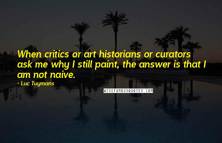 Luc Tuymans Quotes: When critics or art historians or curators ask me why I still paint, the answer is that I am not naive.