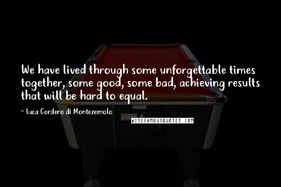 Luca Cordero Di Montezemolo Quotes: We have lived through some unforgettable times together, some good, some bad, achieving results that will be hard to equal.