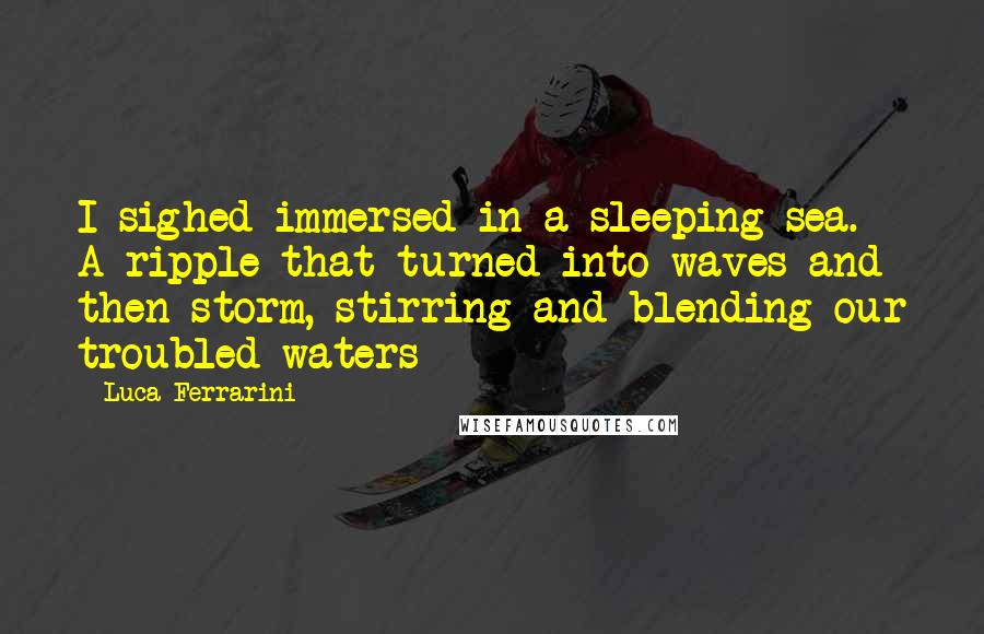 Luca Ferrarini Quotes: I sighed immersed in a sleeping sea. A ripple that turned into waves and then storm, stirring and blending our troubled waters