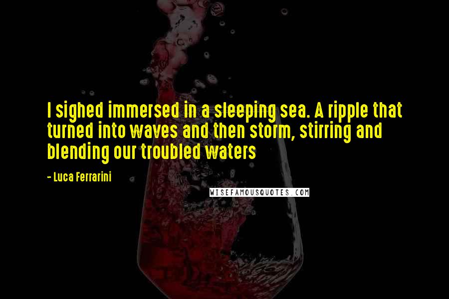 Luca Ferrarini Quotes: I sighed immersed in a sleeping sea. A ripple that turned into waves and then storm, stirring and blending our troubled waters