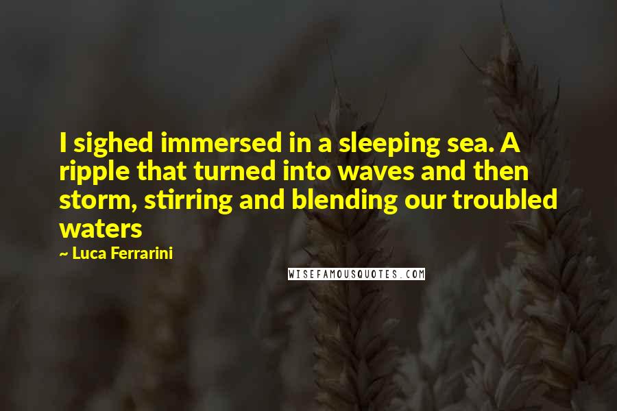Luca Ferrarini Quotes: I sighed immersed in a sleeping sea. A ripple that turned into waves and then storm, stirring and blending our troubled waters