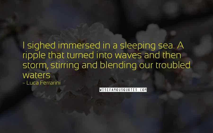 Luca Ferrarini Quotes: I sighed immersed in a sleeping sea. A ripple that turned into waves and then storm, stirring and blending our troubled waters