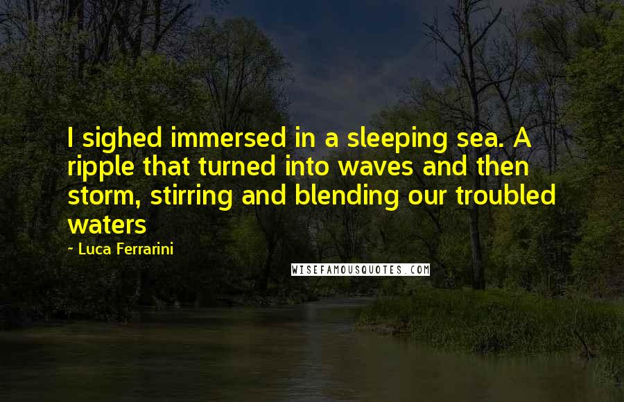 Luca Ferrarini Quotes: I sighed immersed in a sleeping sea. A ripple that turned into waves and then storm, stirring and blending our troubled waters