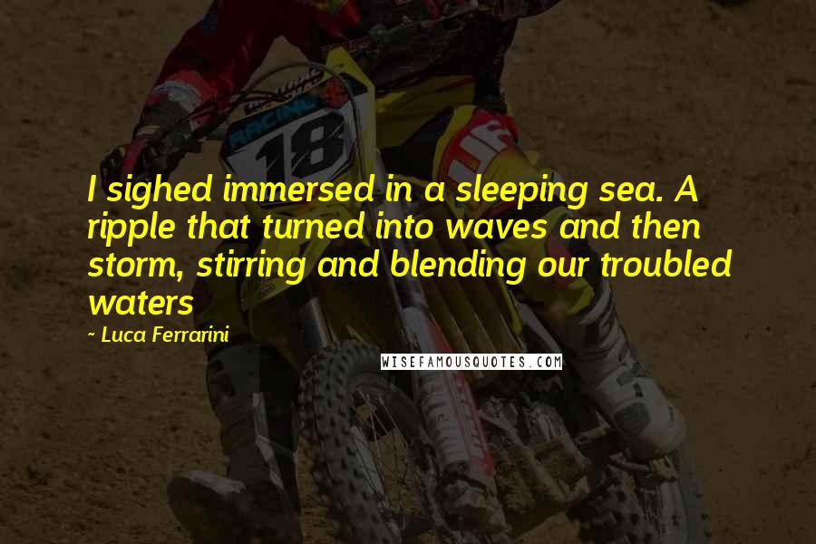 Luca Ferrarini Quotes: I sighed immersed in a sleeping sea. A ripple that turned into waves and then storm, stirring and blending our troubled waters