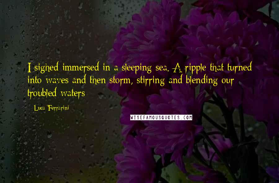Luca Ferrarini Quotes: I sighed immersed in a sleeping sea. A ripple that turned into waves and then storm, stirring and blending our troubled waters