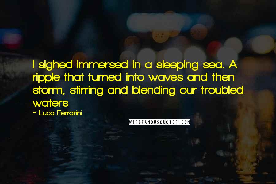 Luca Ferrarini Quotes: I sighed immersed in a sleeping sea. A ripple that turned into waves and then storm, stirring and blending our troubled waters