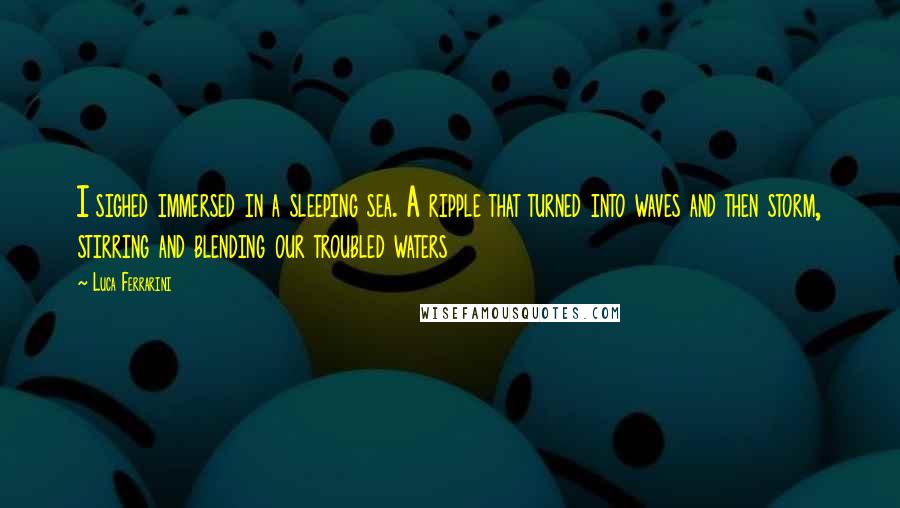 Luca Ferrarini Quotes: I sighed immersed in a sleeping sea. A ripple that turned into waves and then storm, stirring and blending our troubled waters